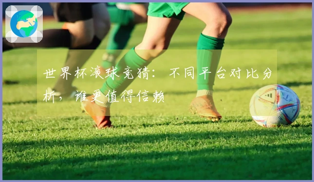 世界杯滚球竞猜：不同平台对比分析，谁更值得信赖