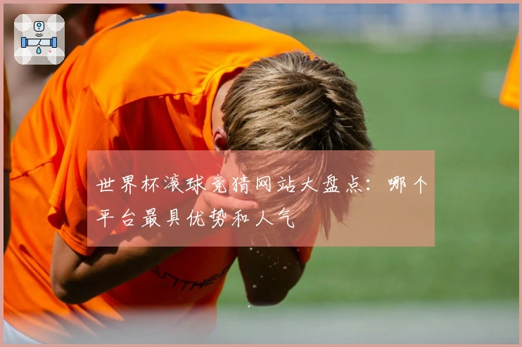 世界杯滚球竞猜网站大盘点：哪个平台最具优势和人气